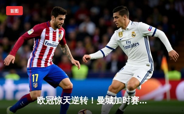 欧冠惊天逆转！曼城加时赛3-2淘汰拜仁，哈兰德独中两元创纪录