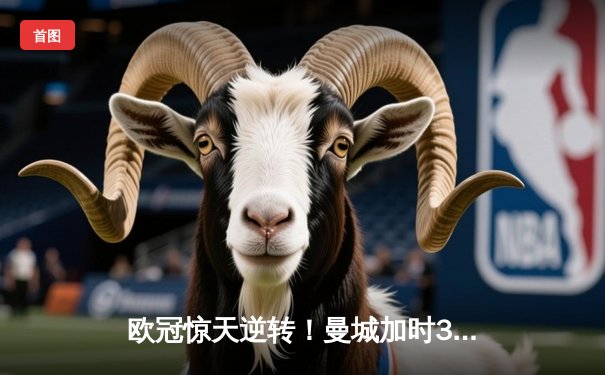 欧冠惊天逆转！曼城加时3-2淘汰拜仁，哈兰德双响定江山