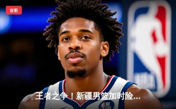 王者之争！新疆男篮加时险胜广东，阿不都27+14率队豪取八连胜