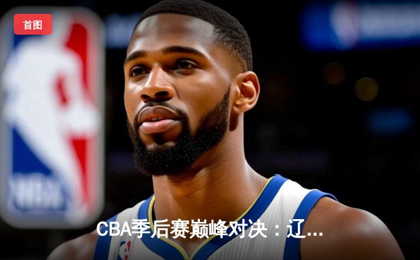CBA季后赛巅峰对决：辽宁本钢加时险胜广东宏远，赵继伟33分导演逆转好戏