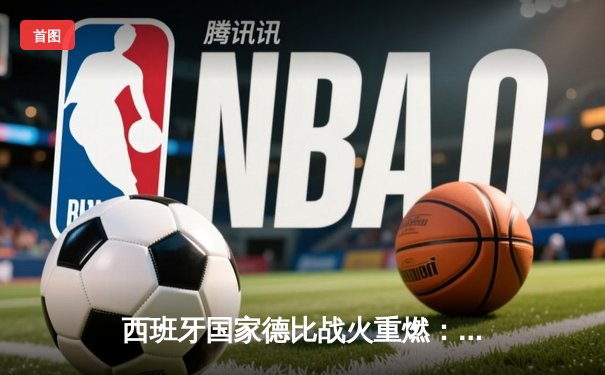西班牙国家德比战火重燃：皇马3-2险胜巴萨，贝林厄姆绝杀闪耀全场
