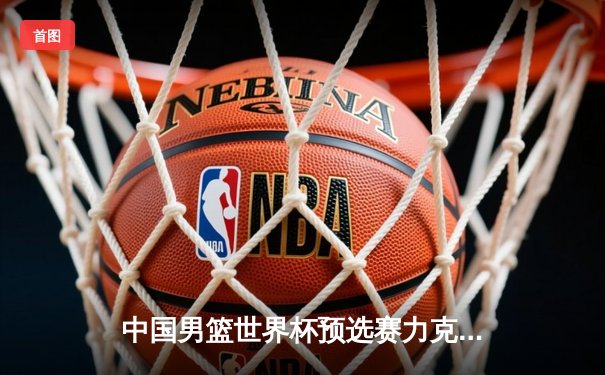 中国男篮世界杯预选赛力克澳大利亚，周琦狂砍24分引领逆转