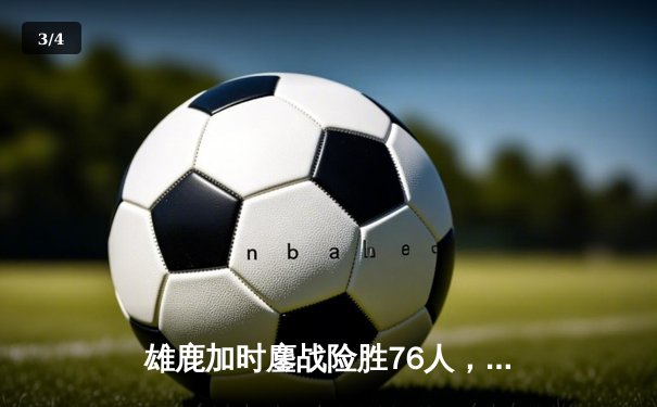 雄鹿加时鏖战险胜76人，字母哥32+11+7主宰关键时刻 - 3