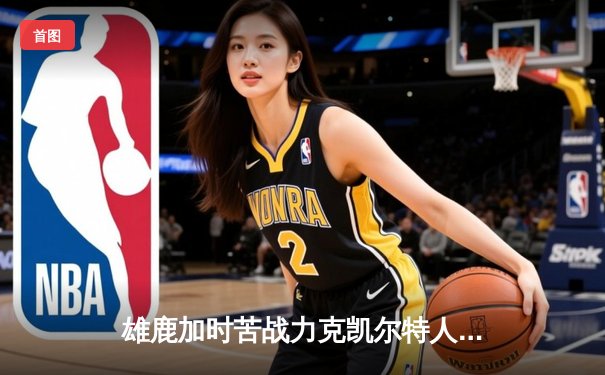 雄鹿加时苦战力克凯尔特人，字母哥36+20+8主宰攻防