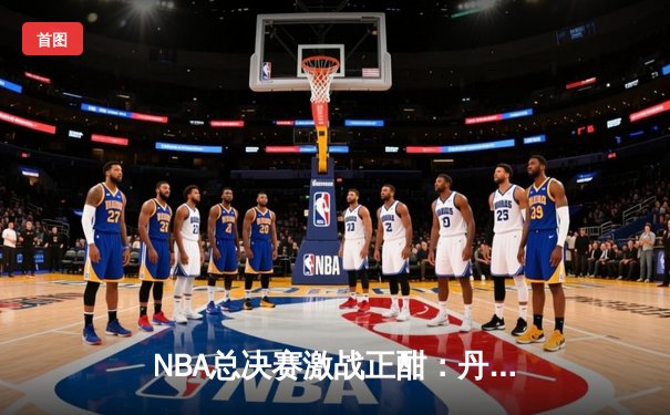 NBA总决赛激战正酣：丹佛掘金主场力克迈阿密热火，约基奇狂砍32分率队夺冠在望