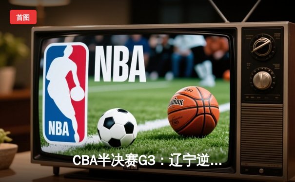 CBA半决赛G3：辽宁逆转广东夺赛点 赵继伟关键三分定乾坤