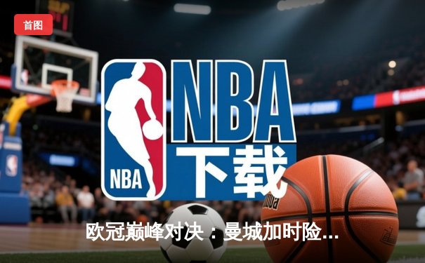 欧冠巅峰对决：曼城加时险胜拜仁晋级四强