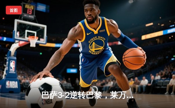 巴萨3-2逆转巴黎，莱万帽子戏法点燃诺坎普