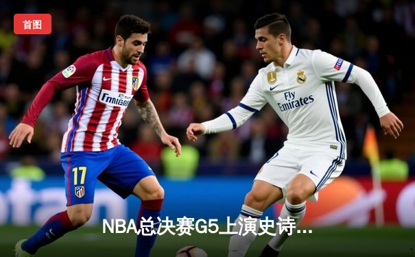 NBA总决赛G5上演史诗逆转，凯尔特人绝地反击扳回一城