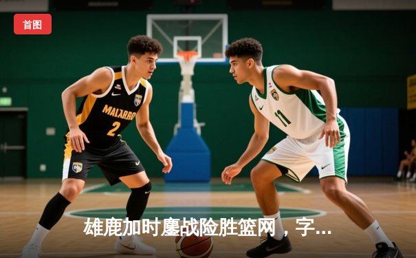 雄鹿加时鏖战险胜篮网，字母哥44分主宰关键时刻