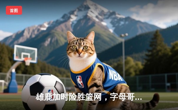 雄鹿加时险胜篮网，字母哥44分率队终结三连败