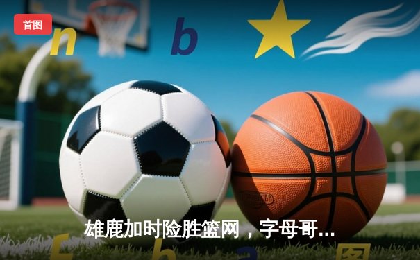 雄鹿加时险胜篮网，字母哥44分14篮板上演逆转好戏