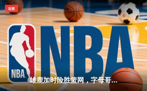 雄鹿加时险胜篮网，字母哥44分14篮板上演逆转好戏