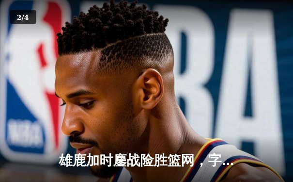 雄鹿加时鏖战险胜篮网，字母哥44分主宰关键时刻 - 2