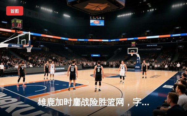 雄鹿加时鏖战险胜篮网，字母哥44分主宰关键时刻