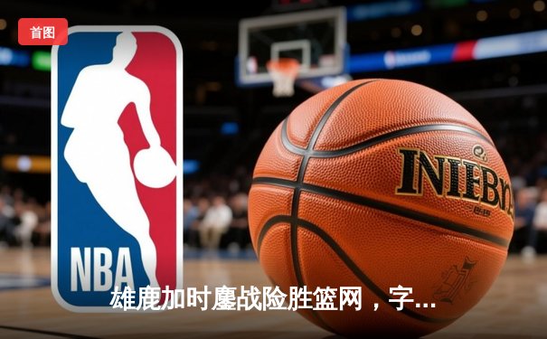 雄鹿加时鏖战险胜篮网，字母哥44分主宰关键时刻
