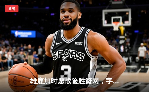 雄鹿加时鏖战险胜篮网，字母哥44分主宰关键时刻
