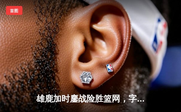 雄鹿加时鏖战险胜篮网，字母哥44分主宰关键时刻