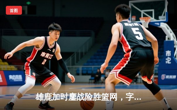 雄鹿加时鏖战险胜篮网，字母哥44分主宰关键时刻