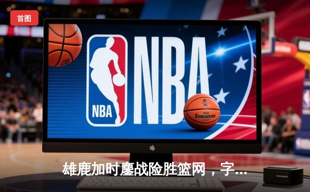 雄鹿加时鏖战险胜篮网，字母哥44分主宰关键时刻