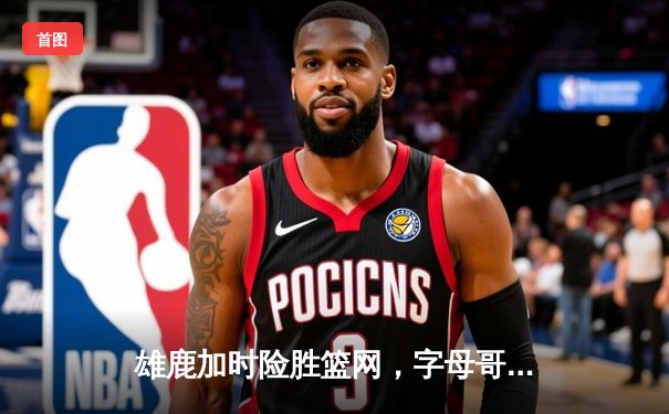 雄鹿加时险胜篮网，字母哥44分率队终结三连败
